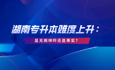 湖南專升本難度上升：這是無(wú)病呻吟還是事實(shí)？