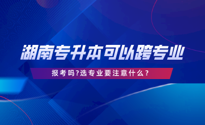 湖南專升本可以跨專業(yè)報(bào)考嗎選專業(yè)要注意什么.png