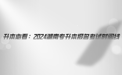 升本必看：2024湖南專升本報(bào)名考試時(shí)間線.png