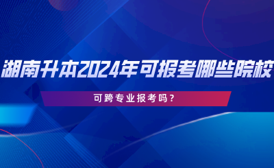 湖南專升本2024年可報(bào)考哪些院校？可跨專業(yè)報(bào)考嗎.png