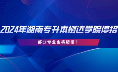 2024年湖南專升本樹達學院停招？部分專業(yè)也將縮招.png