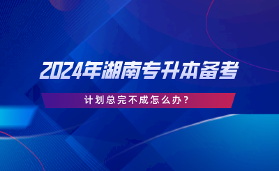 2024年湖南專升本備考，計劃總完不成怎么辦.png