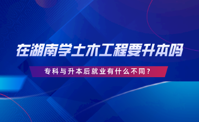 在湖南學(xué)土木工程要升本嗎？專科與升本后就業(yè)有什么不同.png