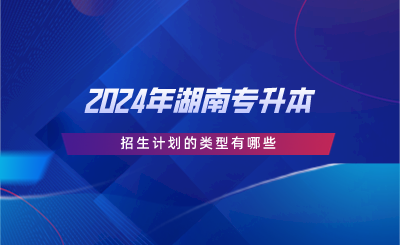 2024年湖南專升本招生計(jì)劃的類型有哪些.png