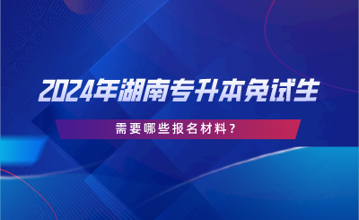 2024年湖南專(zhuān)升本免試生需要哪些報(bào)名材料？.png