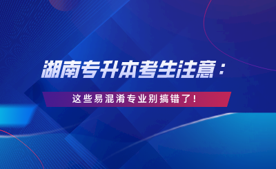 湖南專升本考生注意：這些易混淆專業(yè)別搞錯(cuò)了！.png