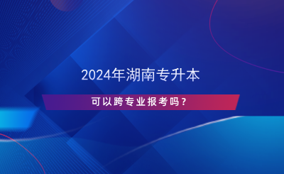 2024年湖南專升本可以跨專業(yè)報考嗎？.png