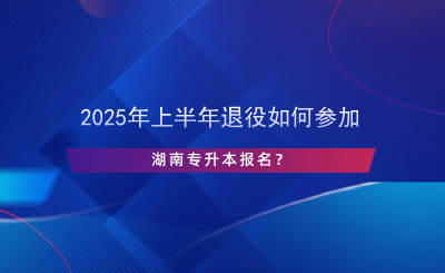 2025年上半年退役如何參加湖南專升本報名？.png