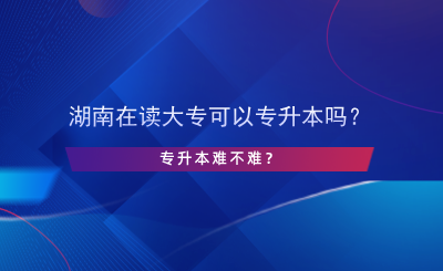 湖南在讀大專可以專升本嗎？專升本難不難？.png