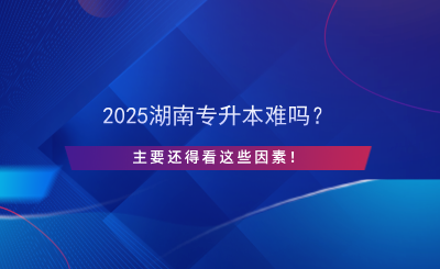 2025湖南專升本難嗎？主要還得看這些因素！.png