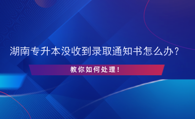 湖南專升本沒收到錄取通知書怎么辦？.png