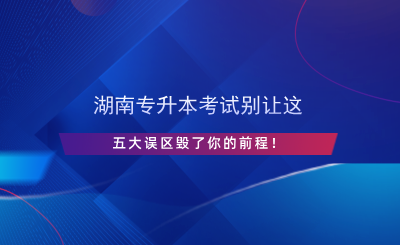 湖南專升本考試別讓這五大誤區(qū)毀了你的前程！.png