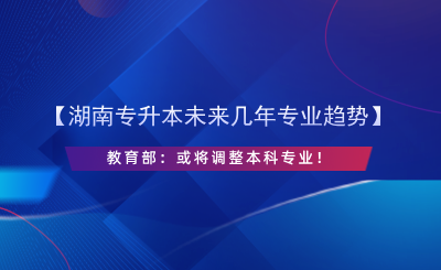 【湖南專升本未來幾年專業(yè)趨勢】教育部：或?qū)⒄{(diào)整本科專業(yè)！.png