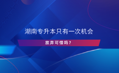 湖南專升本只有一次機會，放棄可惜嗎？.png