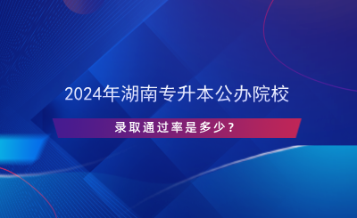 2024年湖南專升本公辦院校錄取通過率是多少？.png