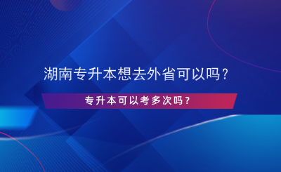 湖南專升本想去外省可以嗎？專升本可以考多次嗎？.png