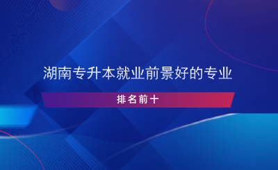 湖南專升本就業(yè)前景好的專業(yè)排名前十.png