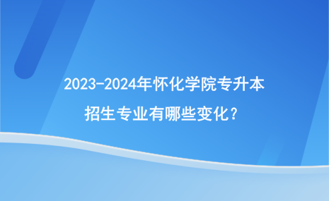 2023-2024年懷化學(xué)院專升本招生專業(yè)有哪些變化？.png