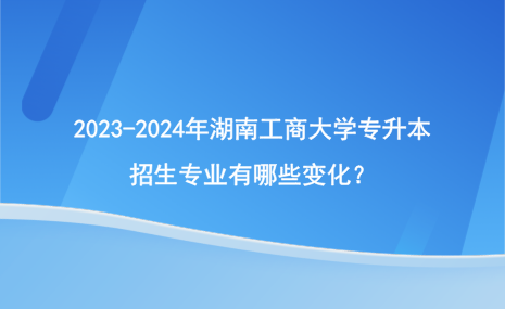 2023-2024年湖南工商大學專升本招生專業(yè)有哪些變化？.png