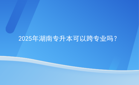 2025年湖南專升本可以跨專業(yè)嗎？.png