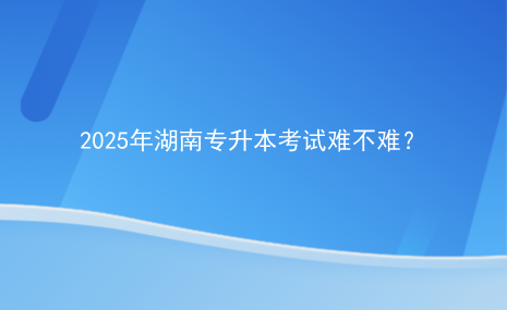 2025年湖南專升本考試難不難？.png