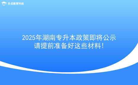 2025年湖南專升本政策即將公示，請(qǐng)?zhí)崆皽?zhǔn)備好這些材料!.png