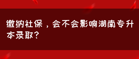 繳納社保，會不會影響湖南專升本錄取？(圖1)