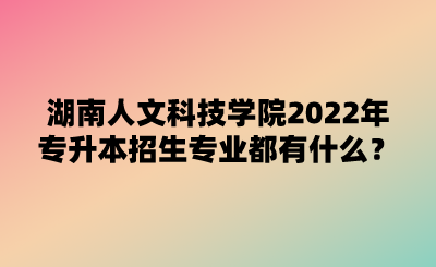 湖南人文科技學院2022年專升本招生專業(yè)都有什么？.png