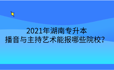 2021年湖南專升本播音與主持藝術(shù)能報哪些院校？.png