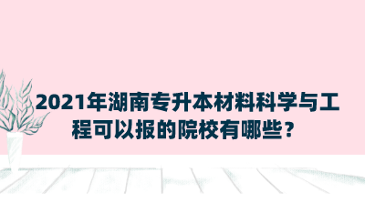 2021年湖南專升本材料科學(xué)與工程可以報的院校有哪些？.png