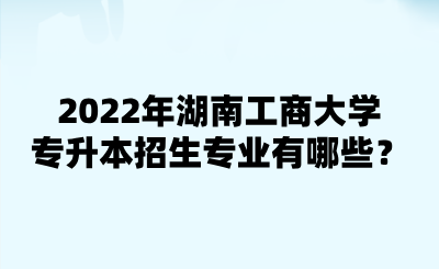 2022年湖南工商大學(xué)專(zhuān)升本招生專(zhuān)業(yè)有哪些？.png