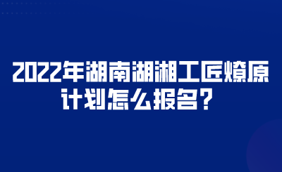 2022年湖南湖湘工匠燎原計劃怎么報名？.png