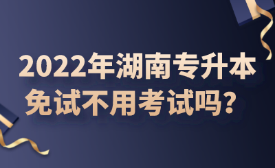 2022年湖南專升本免試不用考試嗎？.png