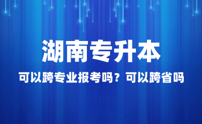 湖南專升本可以跨專業(yè)報考嗎？可以跨省嗎？