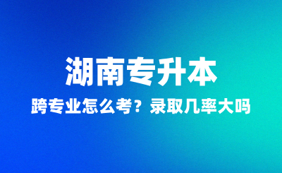 湖南專升本跨專業(yè)怎么考？錄取幾率大嗎？