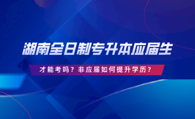 湖南全日制專升本要應(yīng)屆生才能考嗎？非應(yīng)屆如何提升學(xué)歷.png