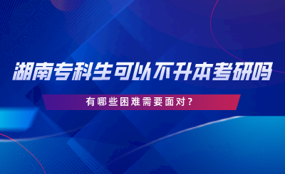 湖南專科生可以不專升本考研嗎？有哪些困難.png